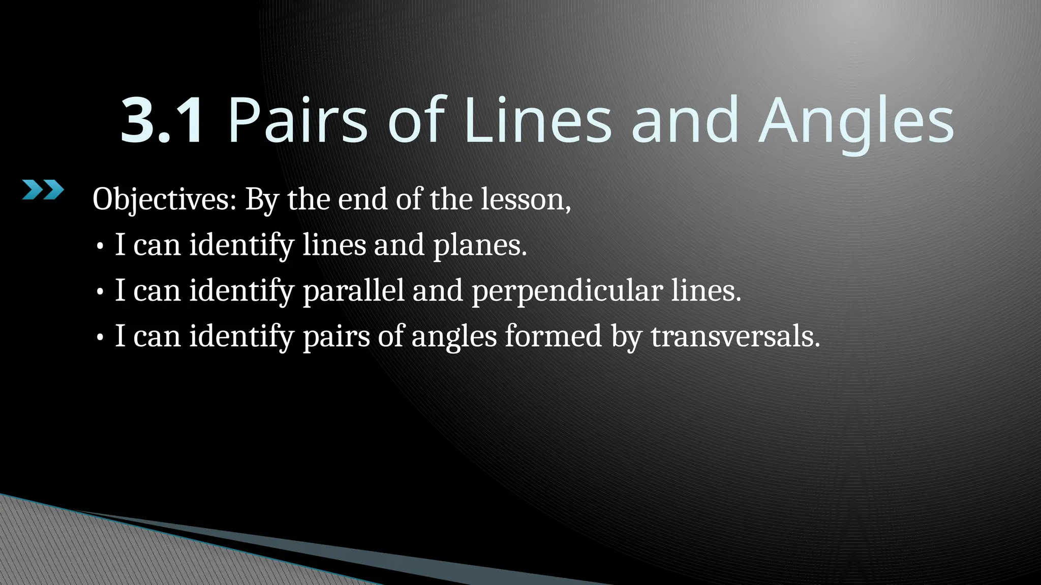 3.1 Pairs of Lines and Angles
Objectives: By the end of the lesson,
• I can identify lines and planes.
• I can identify parallel and perpendicular lines.
• I can identify pairs of angles formed by transversals.
 