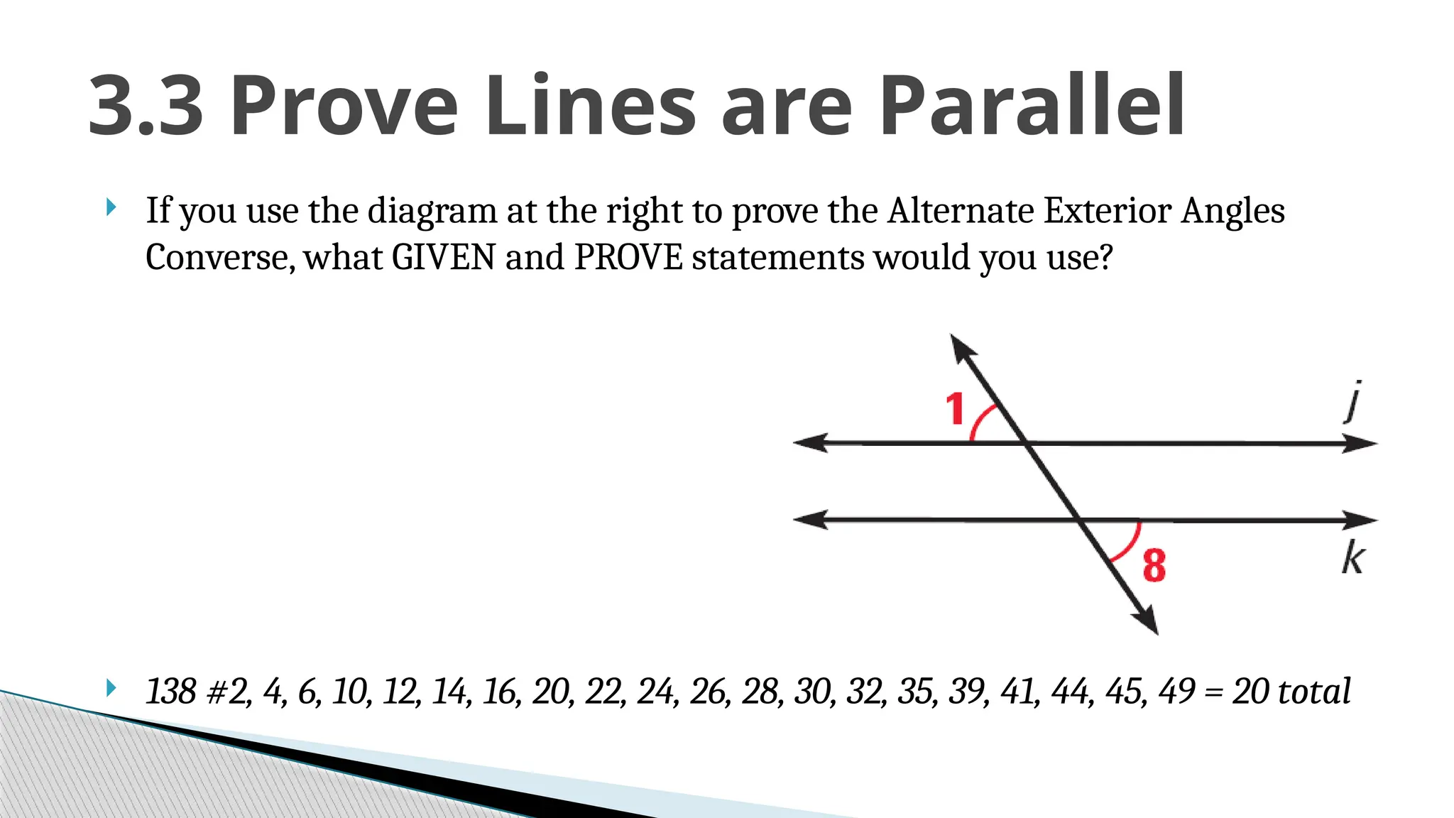  If you use the diagram at the right to prove the Alternate Exterior Angles
Converse, what GIVEN and PROVE statements would you use?
 138 #2, 4, 6, 10, 12, 14, 16, 20, 22, 24, 26, 28, 30, 32, 35, 39, 41, 44, 45, 49 = 20 total
3.3 Prove Lines are Parallel
 