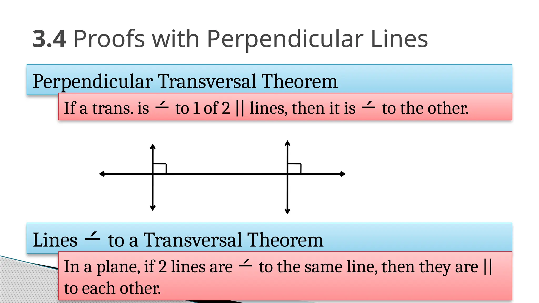 3.4 Proofs with Perpendicular Lines
Perpendicular Transversal Theorem
If a trans. is  to 1 of 2 || lines, then it is  to the other.
Lines  to a Transversal Theorem
In a plane, if 2 lines are  to the same line, then they are ||
to each other.
 