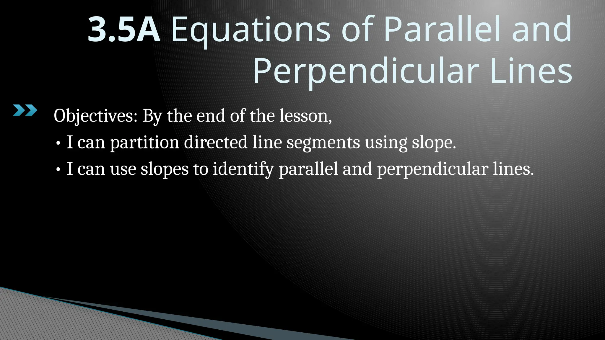 3.5A Equations of Parallel and
Perpendicular Lines
Objectives: By the end of the lesson,
• I can partition directed line segments using slope.
• I can use slopes to identify parallel and perpendicular lines.
 