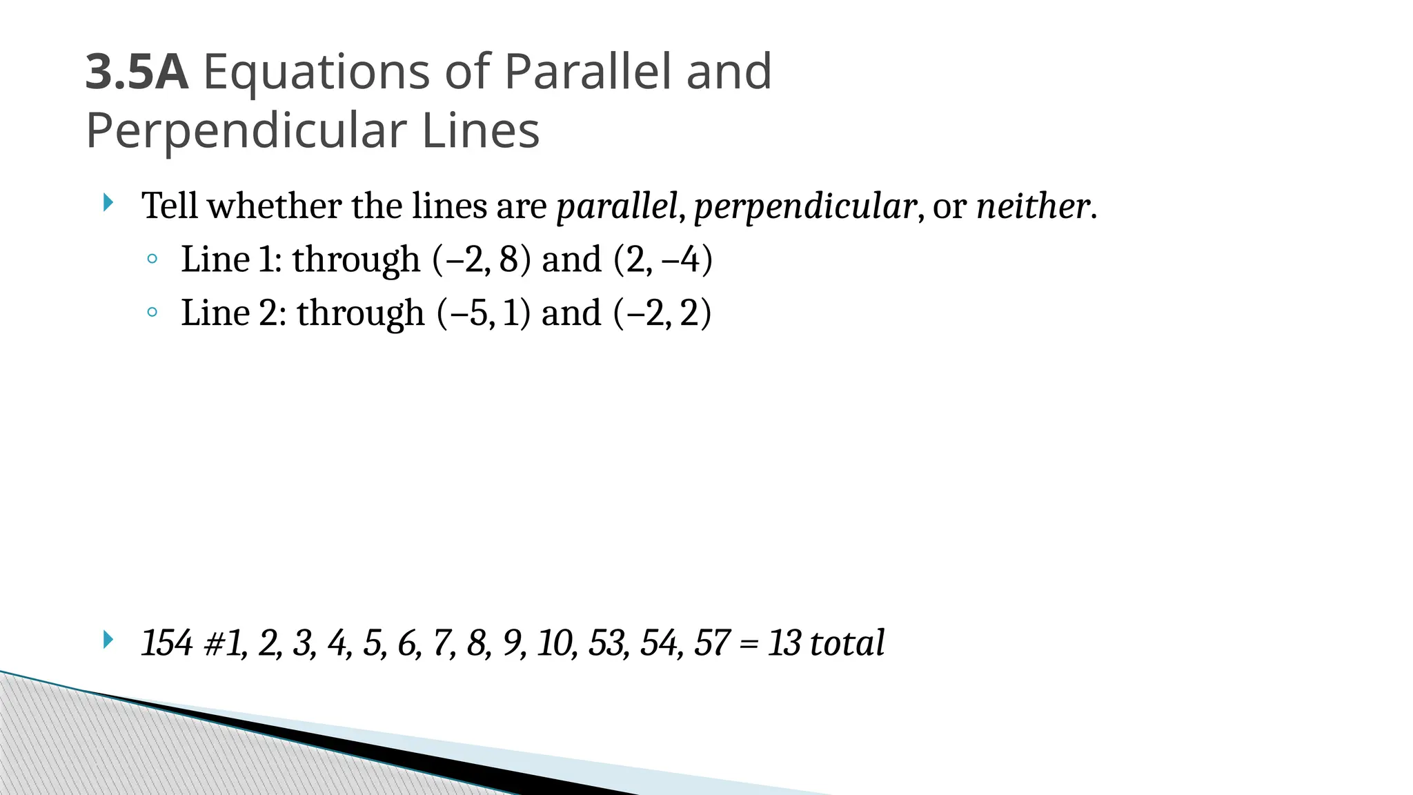  Tell whether the lines are parallel, perpendicular, or neither.
◦ Line 1: through (–2, 8) and (2, –4)
◦ Line 2: through (–5, 1) and (–2, 2)
 154 #1, 2, 3, 4, 5, 6, 7, 8, 9, 10, 53, 54, 57 = 13 total
3.5A Equations of Parallel and
Perpendicular Lines
 