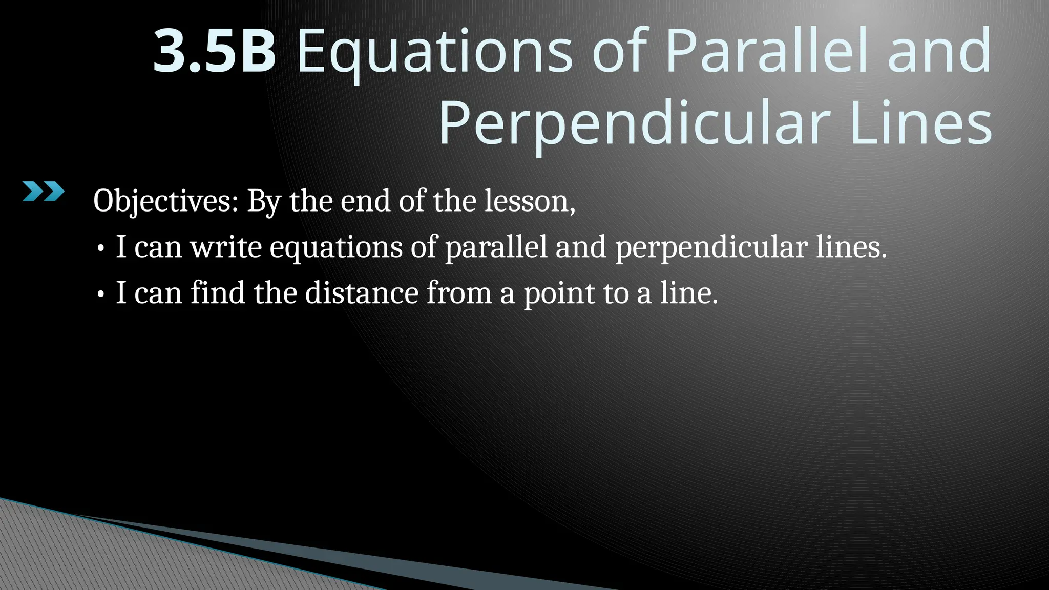 3.5B Equations of Parallel and
Perpendicular Lines
Objectives: By the end of the lesson,
• I can write equations of parallel and perpendicular lines.
• I can find the distance from a point to a line.
 