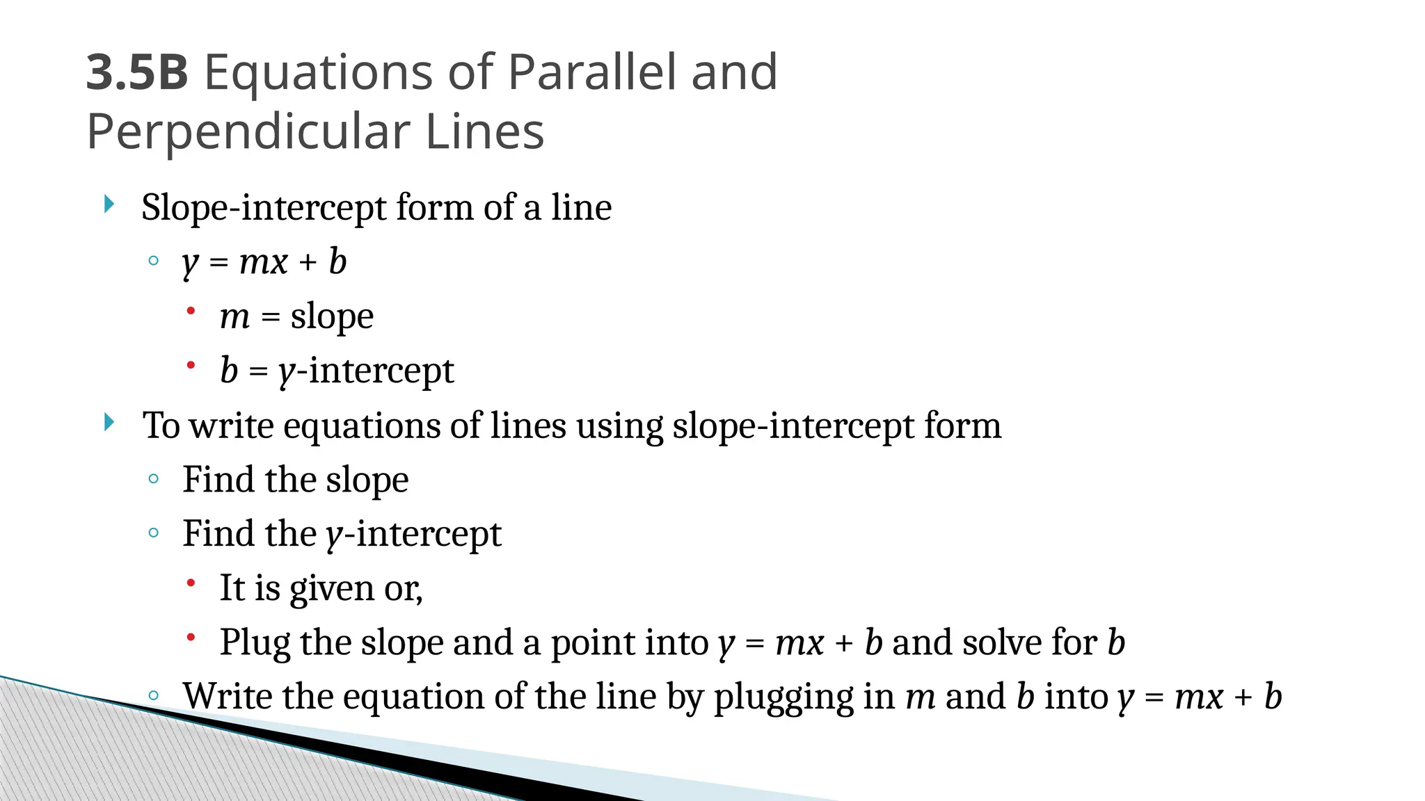  Slope-intercept form of a line
◦ y = mx + b
 m = slope
 b = y-intercept
 To write equations of lines using slope-intercept form
◦ Find the slope
◦ Find the y-intercept
 It is given or,
 Plug the slope and a point into y = mx + b and solve for b
◦ Write the equation of the line by plugging in m and b into y = mx + b
3.5B Equations of Parallel and
Perpendicular Lines
 