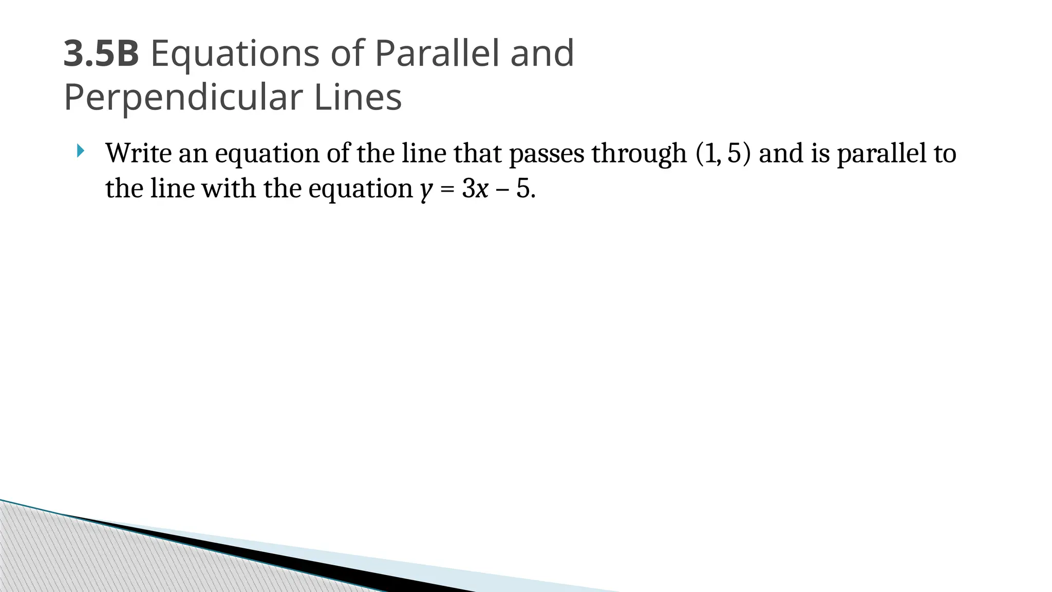  Write an equation of the line that passes through (1, 5) and is parallel to
the line with the equation y = 3x – 5.
3.5B Equations of Parallel and
Perpendicular Lines
 