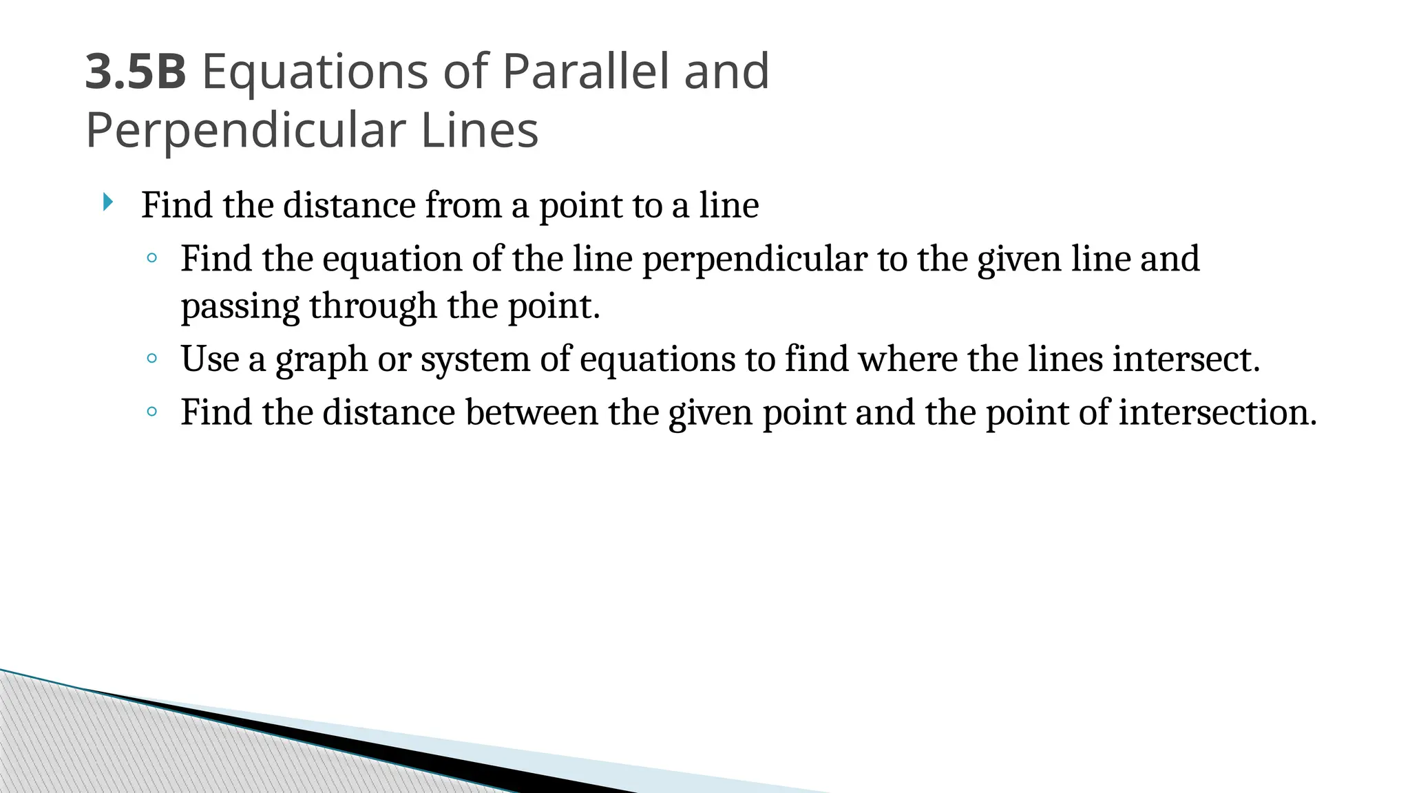  Find the distance from a point to a line
◦ Find the equation of the line perpendicular to the given line and
passing through the point.
◦ Use a graph or system of equations to find where the lines intersect.
◦ Find the distance between the given point and the point of intersection.
3.5B Equations of Parallel and
Perpendicular Lines
 