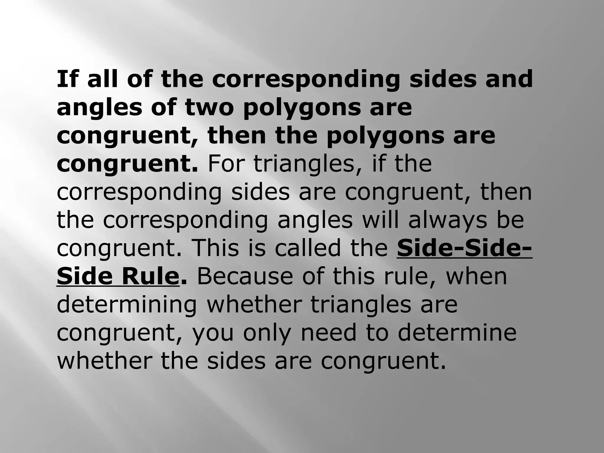 If all of the corresponding sides and
angles of two polygons are
congruent, then the polygons are
congruent. For triangles, if the
corresponding sides are congruent, then
the corresponding angles will always be
congruent. This is called the Side-Side-
Side Rule. Because of this rule, when
determining whether triangles are
congruent, you only need to determine
whether the sides are congruent.
 