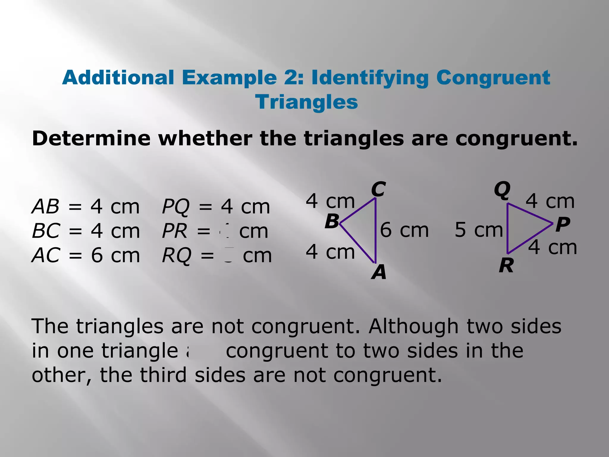 Determine whether the triangles are congruent.
Additional Example 2: Identifying Congruent
Triangles
4 cm
6 cm 5 cm
4 cm
4 cm
4 cm
A
B
C
R
P
Q
AB = 4 cm
BC = 4 cm
AC = 6 cm
PQ = 4 cm
PR = 4 cm
RQ = 5 cm
The triangles are not congruent. Although two sides
in one triangle are congruent to two sides in the
other, the third sides are not congruent.
 