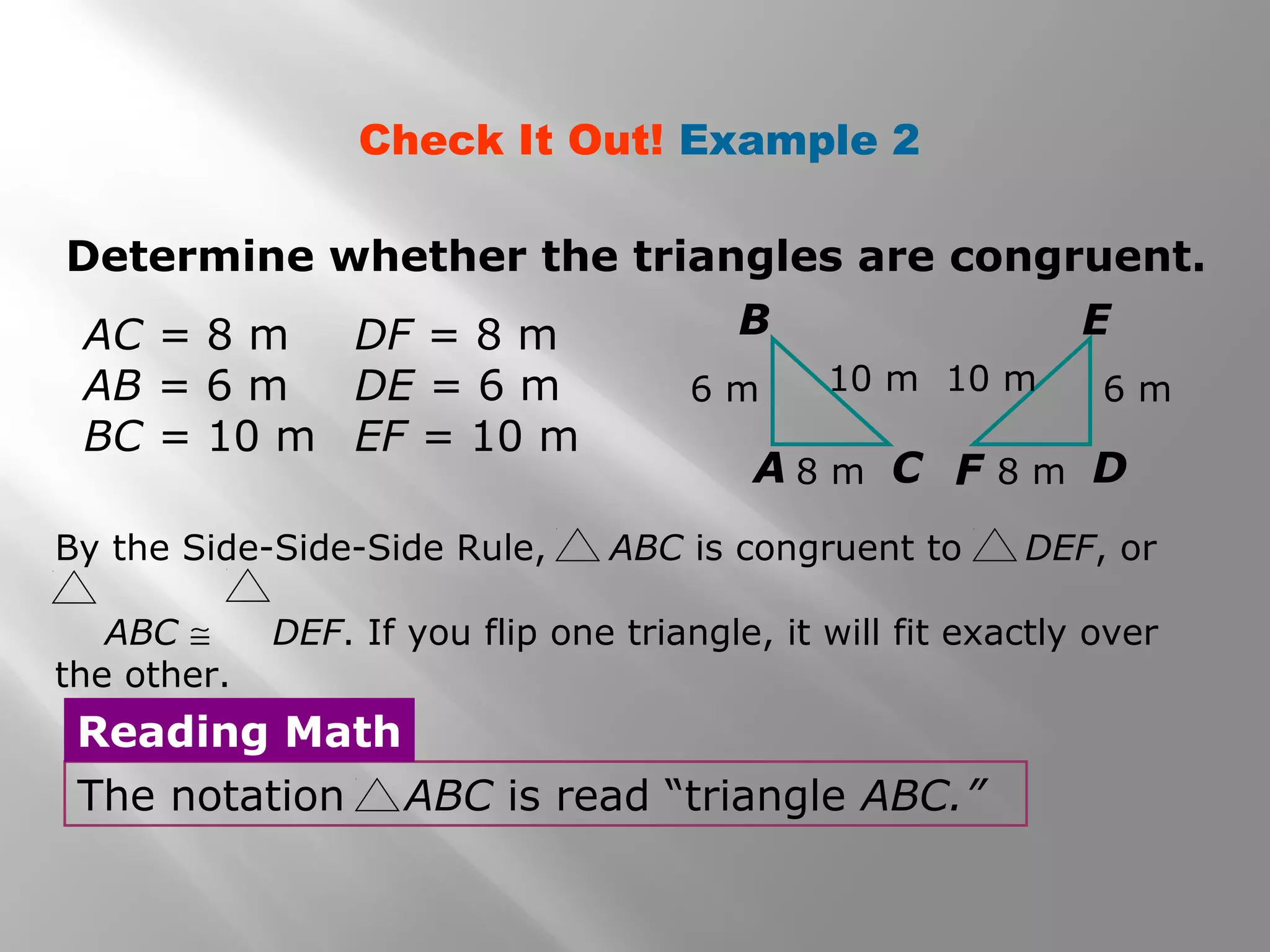 Determine whether the triangles are congruent.
Check It Out! Example 2
AC = 8 m
AB = 6 m
BC = 10 m
DF = 8 m
DE = 6 m
EF = 10 m
The notation ABC is read “triangle ABC.”
Reading Math
A
B
C F D
E
6 m 6 m
8 m8 m
10 m 10 m
By the Side-Side-Side Rule, ABC is congruent to DEF, or
ABC ≅ DEF. If you flip one triangle, it will fit exactly over
the other.
 