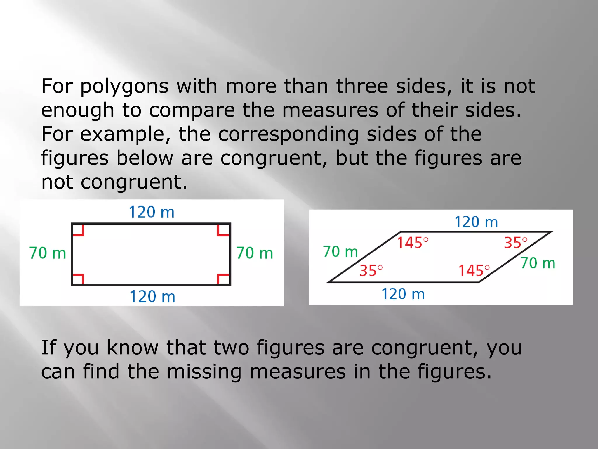 For polygons with more than three sides, it is not
enough to compare the measures of their sides.
For example, the corresponding sides of the
figures below are congruent, but the figures are
not congruent.
If you know that two figures are congruent, you
can find the missing measures in the figures.
 