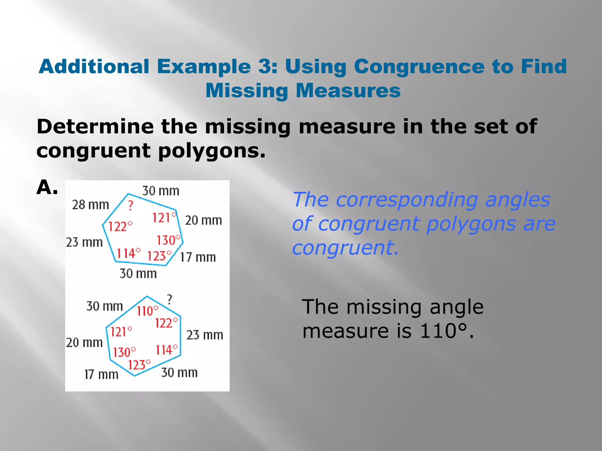 Determine the missing measure in the set of
congruent polygons.
A.
Additional Example 3: Using Congruence to Find
Missing Measures
The corresponding angles
of congruent polygons are
congruent.
The missing angle
measure is 110°.
 