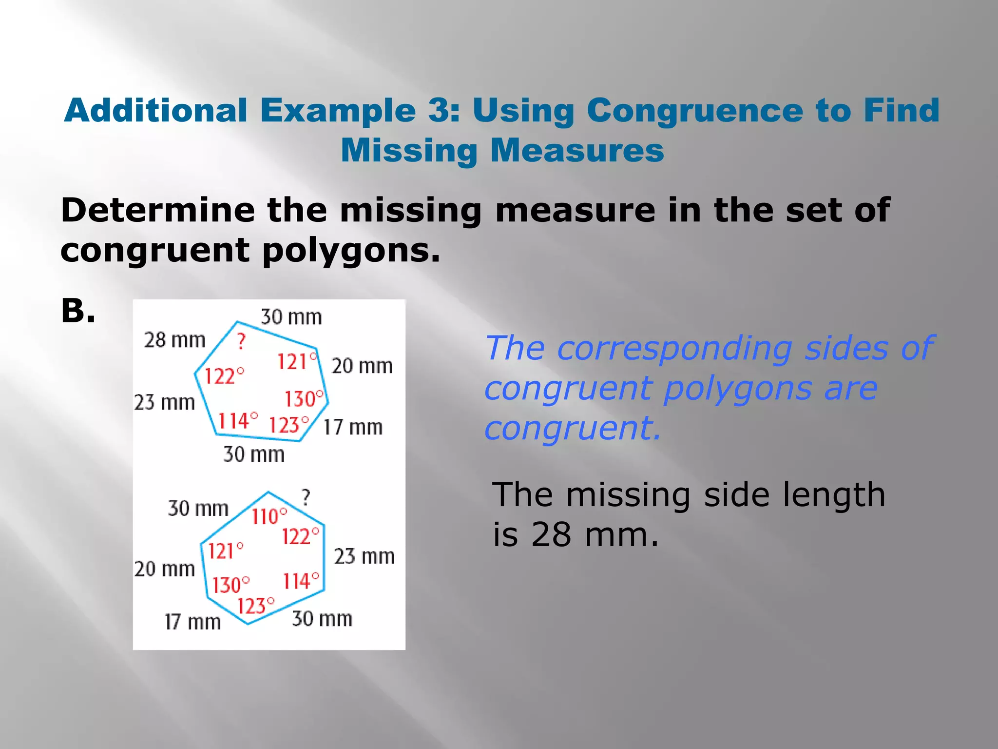 The corresponding sides of
congruent polygons are
congruent.
The missing side length
is 28 mm.
Determine the missing measure in the set of
congruent polygons.
B.
Additional Example 3: Using Congruence to Find
Missing Measures
 