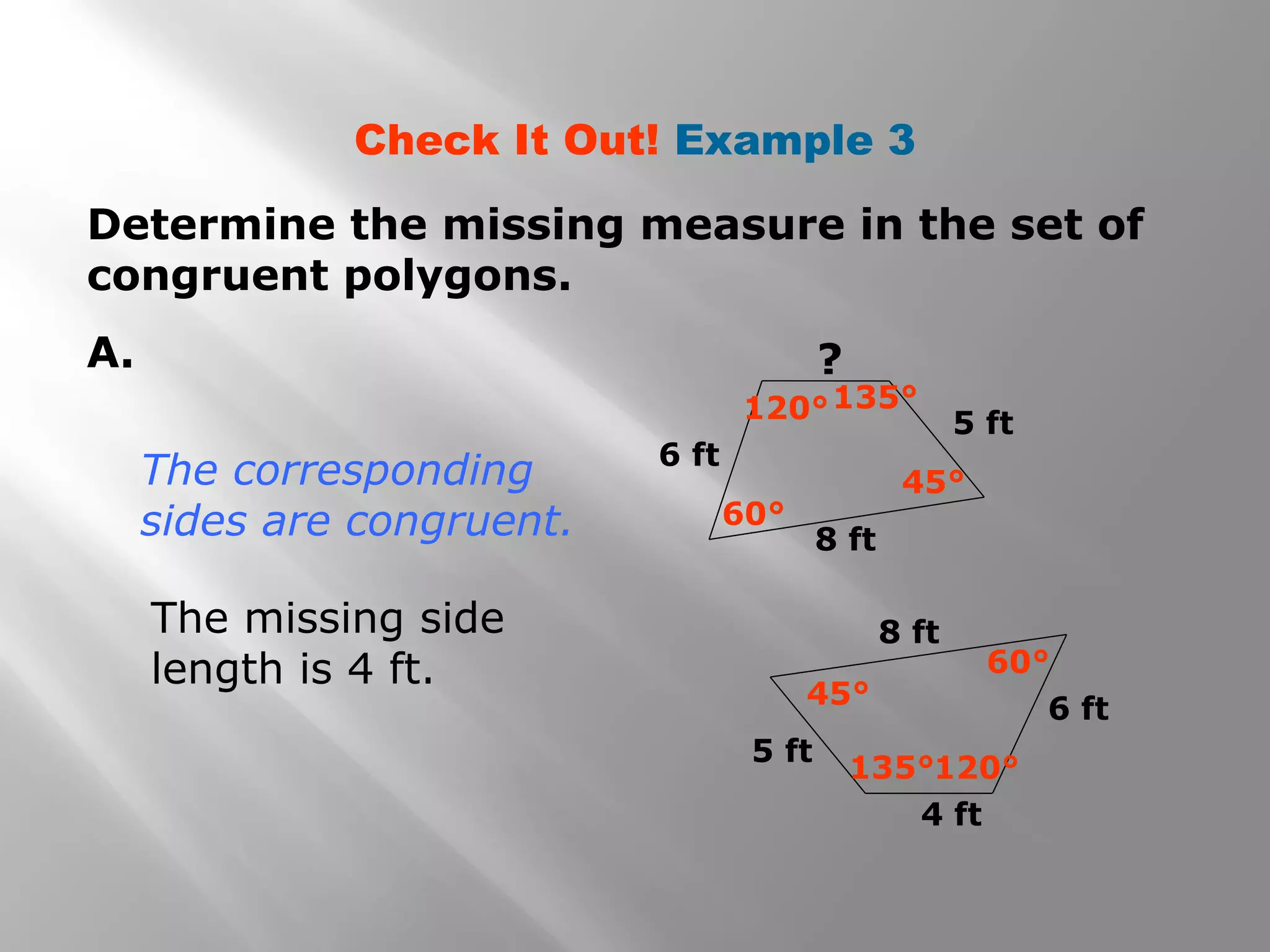 Check It Out! Example 3
Determine the missing measure in the set of
congruent polygons.
A.
6 ft
8 ft
5 ft120°135°
60°
45°
6 ft
8 ft
5 ft
4 ft
120°135°
45°
60°
The missing side
length is 4 ft.
The corresponding
sides are congruent.
?
 