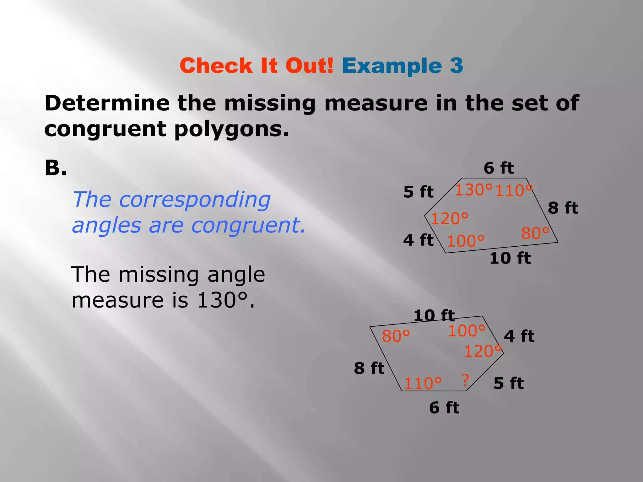 Check It Out! Example 3
Determine the missing measure in the set of
congruent polygons.
B.
The missing angle
measure is 130°.
The corresponding
angles are congruent.
6 ft
6 ft
8 ft
4 ft
5 ft
5 ft
4 ft
8 ft
10 ft
10 ft
120°
130°110°
100° 80°
110°
80° 100°
120°
?
 