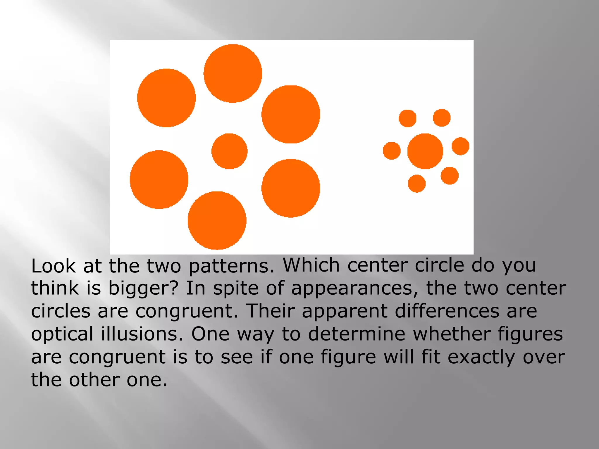 Which center circle do you
think is bigger? In spite of appearances, the two center
circles are congruent. Their apparent differences are
optical illusions. One way to determine whether figures
are congruent is to see if one figure will fit exactly over
the other one.
Look at the two patterns.
 