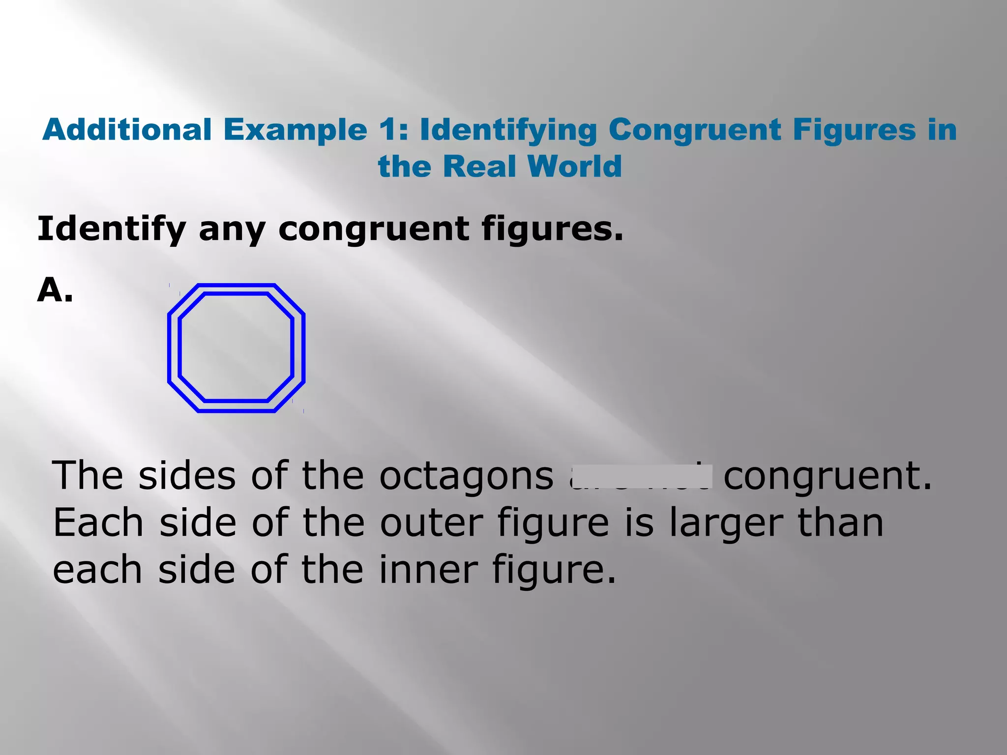 Identify any congruent figures.
A.
Additional Example 1: Identifying Congruent Figures in
the Real World
The sides of the octagons are not congruent.
Each side of the outer figure is larger than
each side of the inner figure.
 