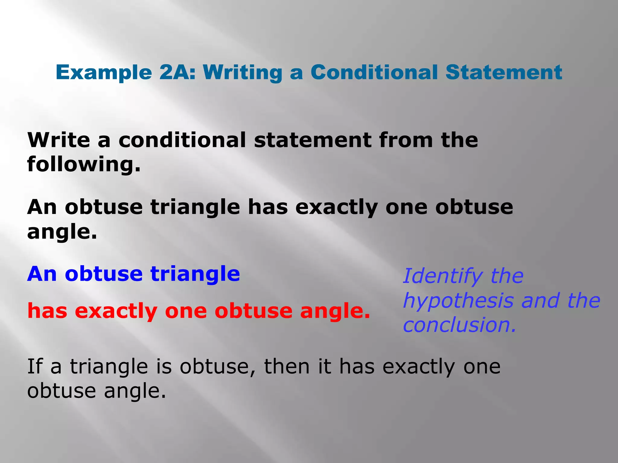 Write a conditional statement from the
following.
Example 2A: Writing a Conditional Statement
An obtuse triangle has exactly one obtuse
angle.
If a triangle is obtuse, then it has exactly one
obtuse angle.
Identify the
hypothesis and the
conclusion.
An obtuse triangle
has exactly one obtuse angle.
 