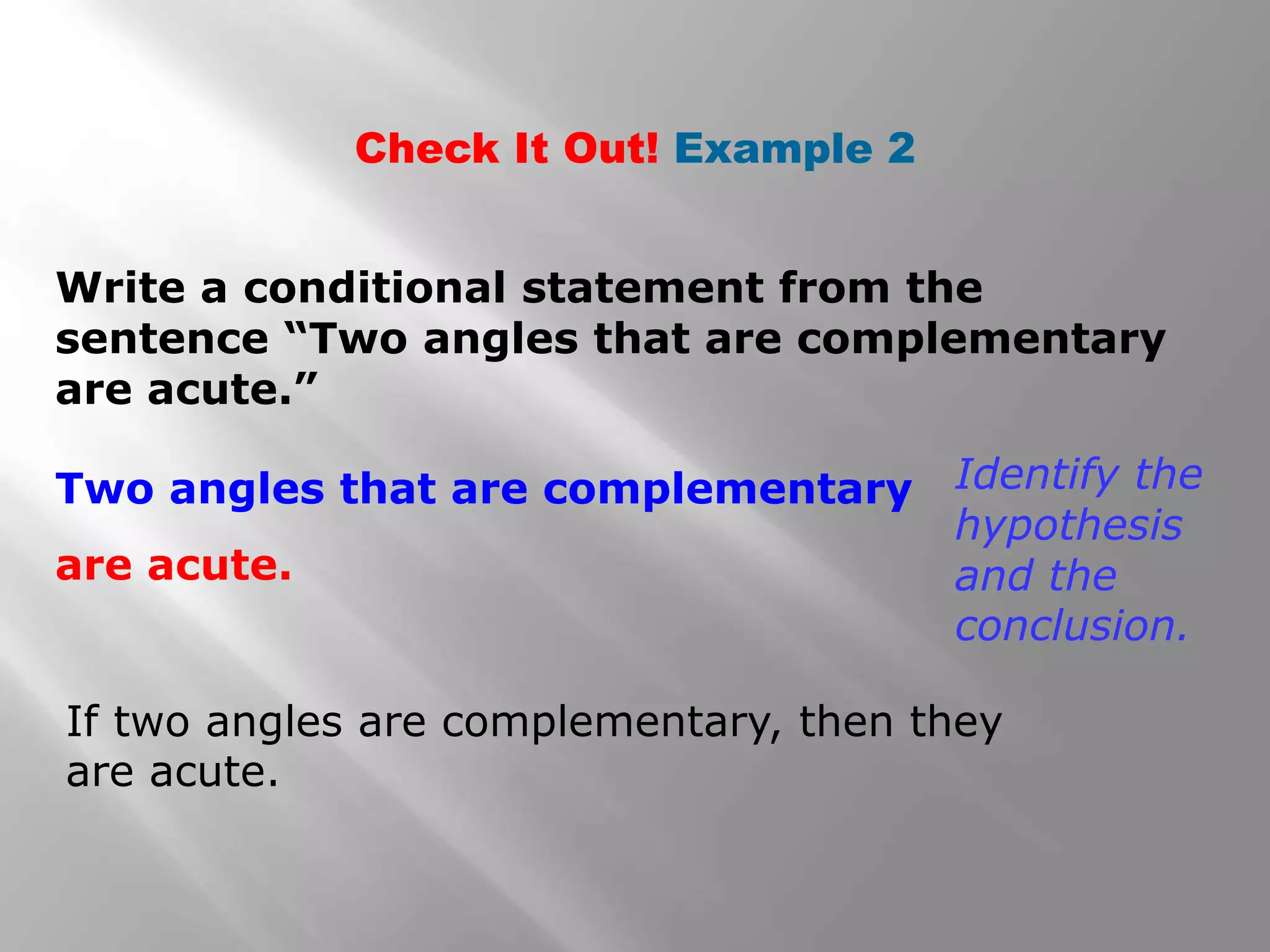 Check It Out! Example 2
Write a conditional statement from the
sentence “Two angles that are complementary
are acute.”
If two angles are complementary, then they
are acute.
Identify the
hypothesis
and the
conclusion.
Two angles that are complementary
are acute.
 