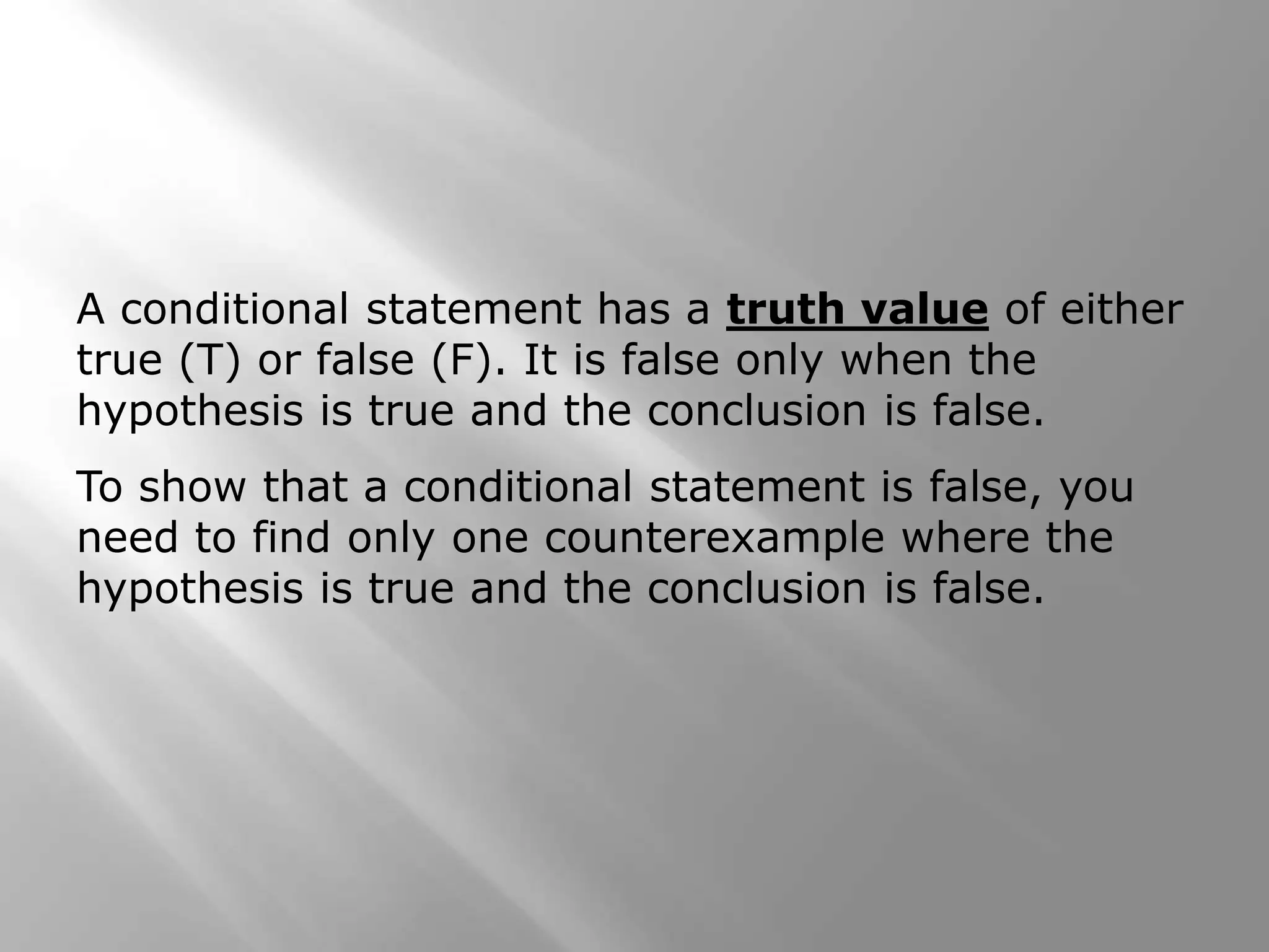 A conditional statement has a truth value of either
true (T) or false (F). It is false only when the
hypothesis is true and the conclusion is false.
To show that a conditional statement is false, you
need to find only one counterexample where the
hypothesis is true and the conclusion is false.
 