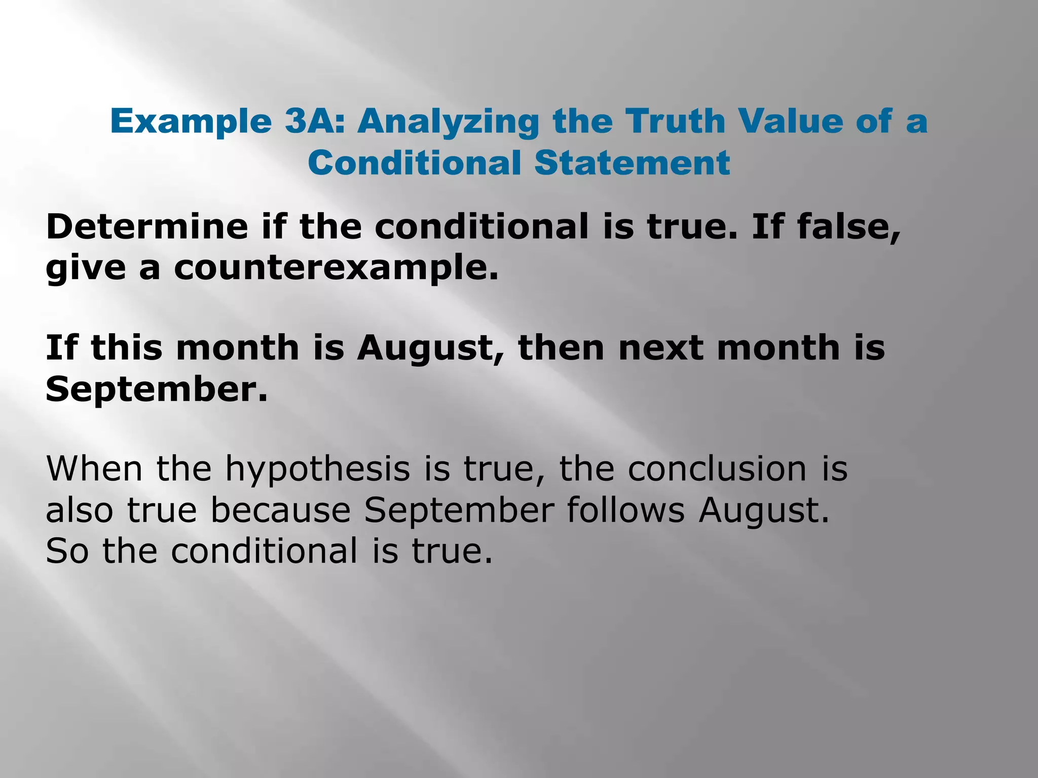Determine if the conditional is true. If false,
give a counterexample.
Example 3A: Analyzing the Truth Value of a
Conditional Statement
If this month is August, then next month is
September.
When the hypothesis is true, the conclusion is
also true because September follows August.
So the conditional is true.
 