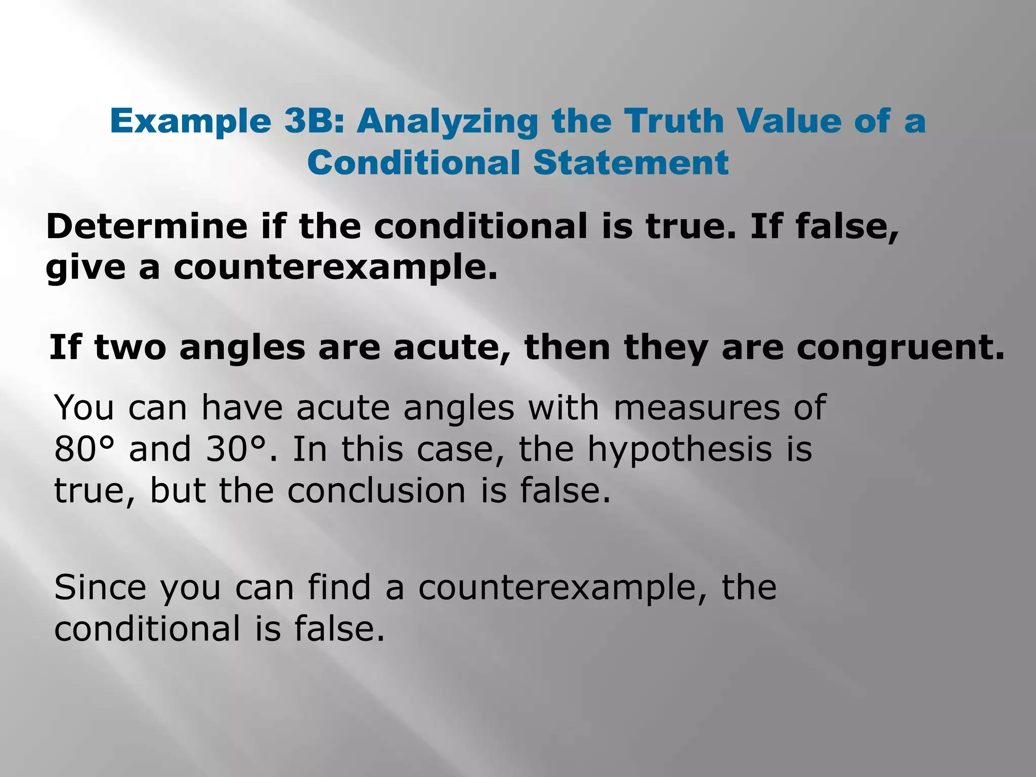 Determine if the conditional is true. If false,
give a counterexample.
Example 3B: Analyzing the Truth Value of a
Conditional Statement
You can have acute angles with measures of
80° and 30°. In this case, the hypothesis is
true, but the conclusion is false.
If two angles are acute, then they are congruent.
Since you can find a counterexample, the
conditional is false.
 