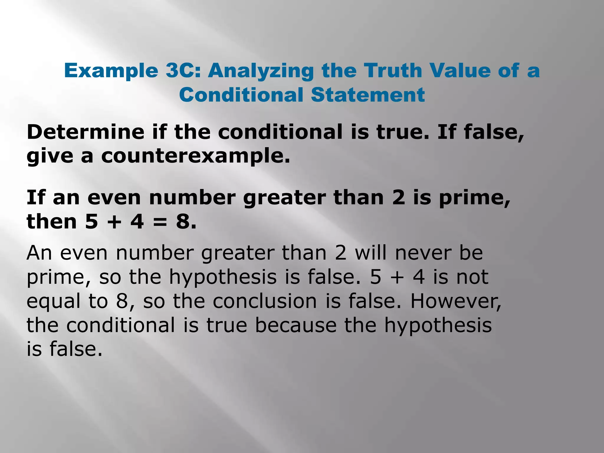 Determine if the conditional is true. If false,
give a counterexample.
Example 3C: Analyzing the Truth Value of a
Conditional Statement
An even number greater than 2 will never be
prime, so the hypothesis is false. 5 + 4 is not
equal to 8, so the conclusion is false. However,
the conditional is true because the hypothesis
is false.
If an even number greater than 2 is prime,
then 5 + 4 = 8.
 