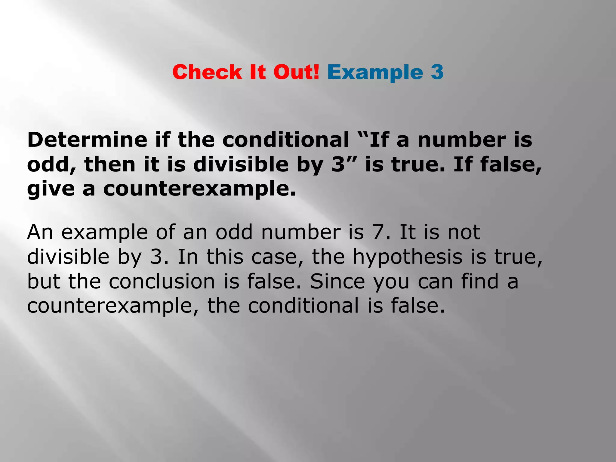 Check It Out! Example 3
Determine if the conditional “If a number is
odd, then it is divisible by 3” is true. If false,
give a counterexample.
An example of an odd number is 7. It is not
divisible by 3. In this case, the hypothesis is true,
but the conclusion is false. Since you can find a
counterexample, the conditional is false.
 