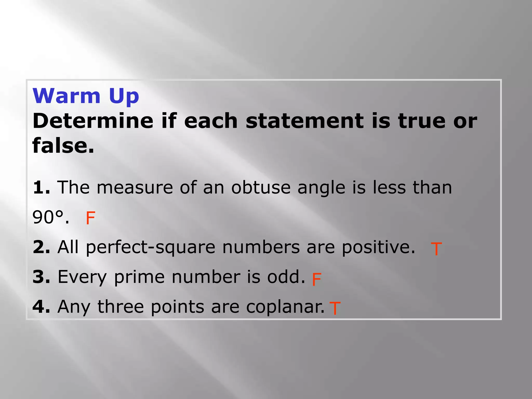 Warm Up
Determine if each statement is true or
false.
1. The measure of an obtuse angle is less than
90°.
2. All perfect-square numbers are positive.
3. Every prime number is odd.
4. Any three points are coplanar.
F
T
F
T
 