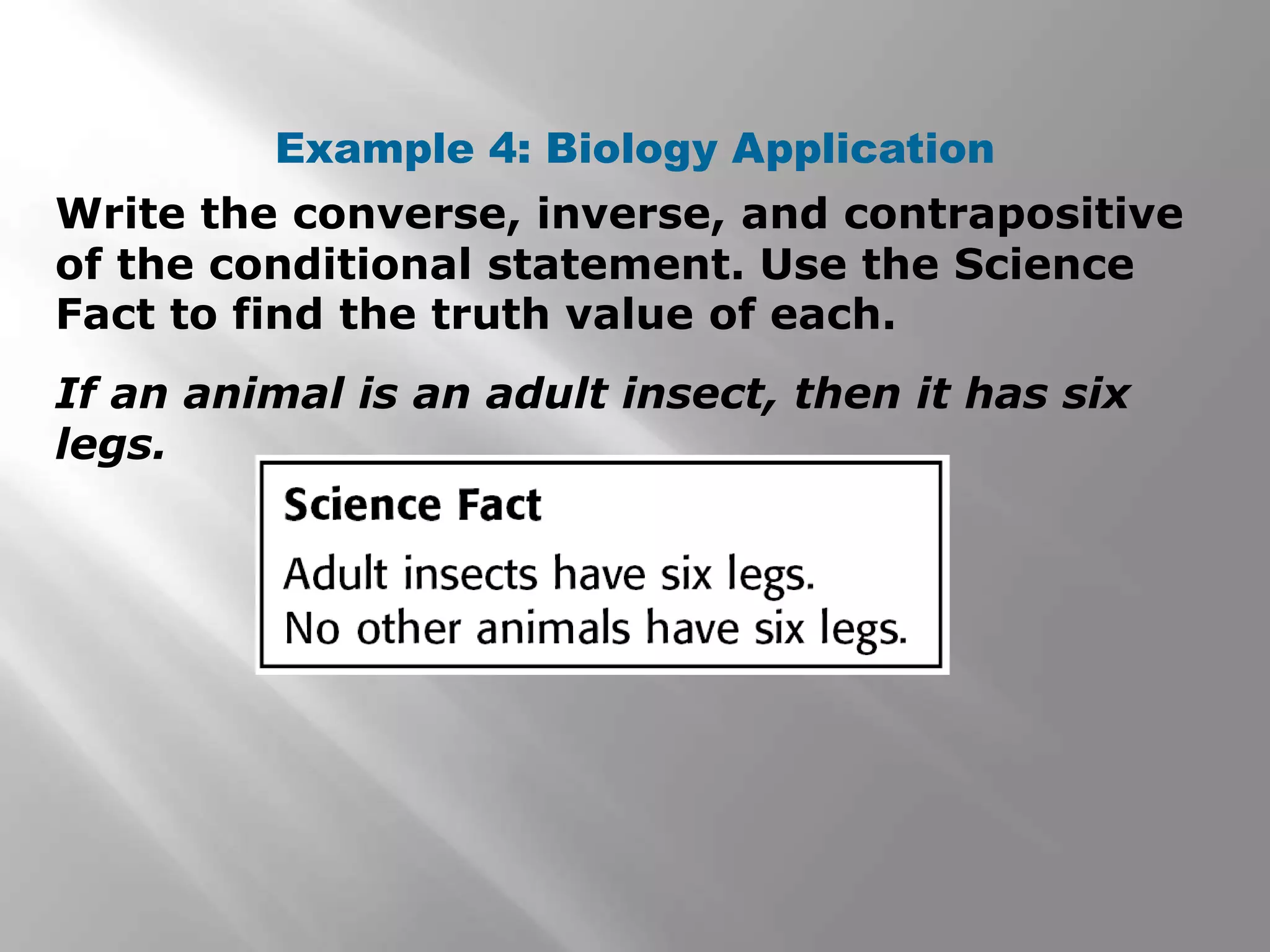 Write the converse, inverse, and contrapositive
of the conditional statement. Use the Science
Fact to find the truth value of each.
Example 4: Biology Application
If an animal is an adult insect, then it has six
legs.
 