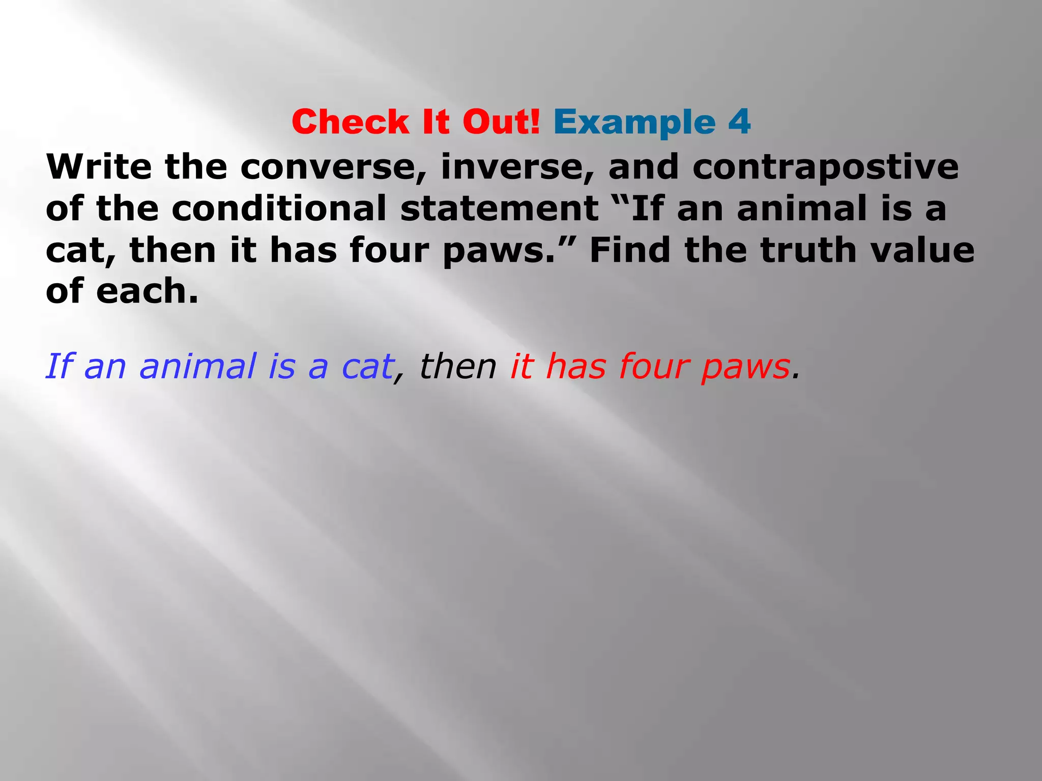 Write the converse, inverse, and contrapostive
of the conditional statement “If an animal is a
cat, then it has four paws.” Find the truth value
of each.
Check It Out! Example 4
If an animal is a cat, then it has four paws.
 