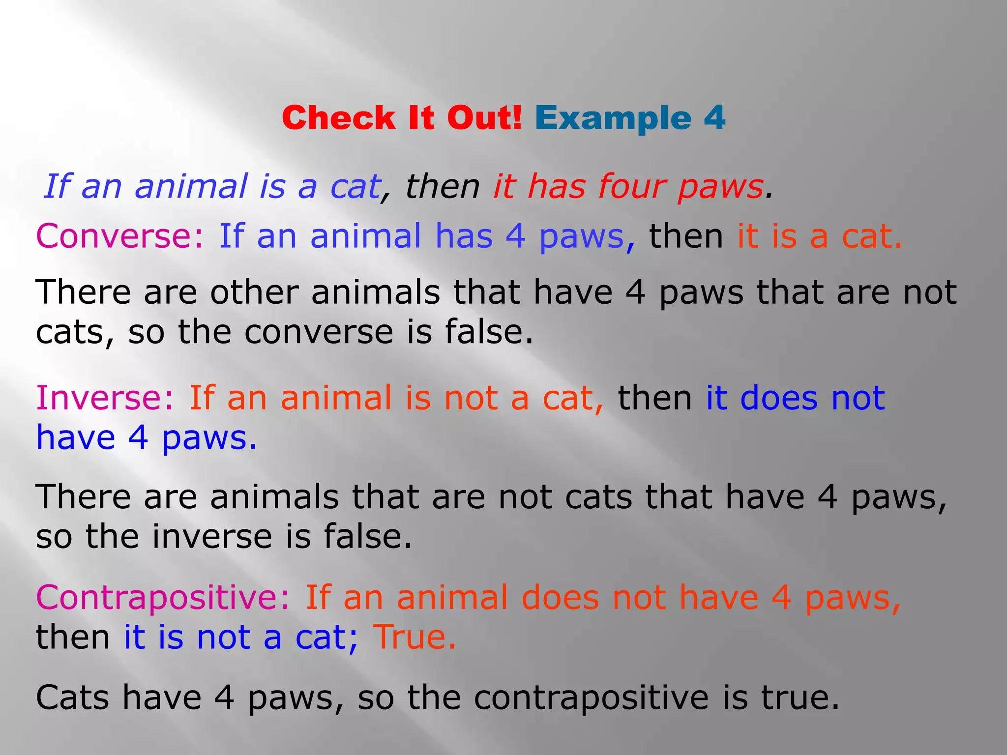 Check It Out! Example 4
Inverse: If an animal is not a cat, then it does not
have 4 paws.
Converse: If an animal has 4 paws, then it is a cat.
Contrapositive: If an animal does not have 4 paws,
then it is not a cat; True.
If an animal is a cat, then it has four paws.
There are other animals that have 4 paws that are not
cats, so the converse is false.
There are animals that are not cats that have 4 paws,
so the inverse is false.
Cats have 4 paws, so the contrapositive is true.
 