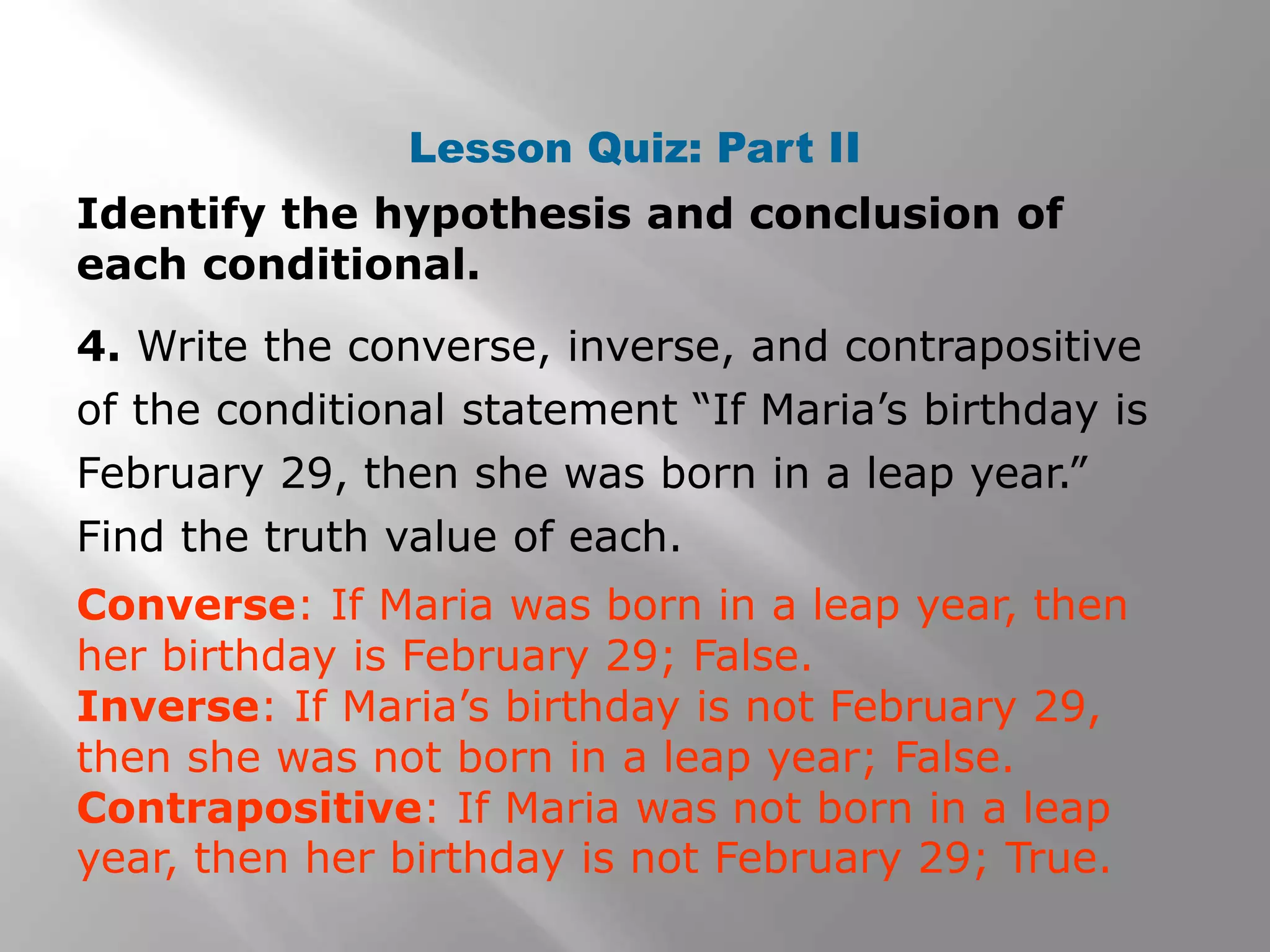 Lesson Quiz: Part II
Identify the hypothesis and conclusion of
each conditional.
4. Write the converse, inverse, and contrapositive
of the conditional statement “If Maria’s birthday is
February 29, then she was born in a leap year.”
Find the truth value of each.
Converse: If Maria was born in a leap year, then
her birthday is February 29; False.
Inverse: If Maria’s birthday is not February 29,
then she was not born in a leap year; False.
Contrapositive: If Maria was not born in a leap
year, then her birthday is not February 29; True.
 