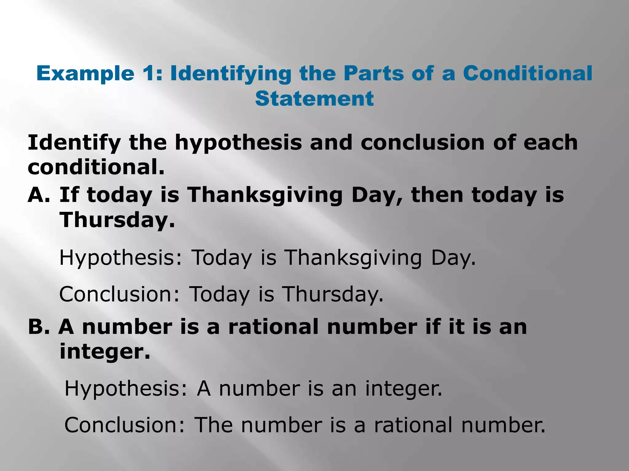 Identify the hypothesis and conclusion of each
conditional.
Example 1: Identifying the Parts of a Conditional
Statement
A. If today is Thanksgiving Day, then today is
Thursday.
B. A number is a rational number if it is an
integer.
Hypothesis: Today is Thanksgiving Day.
Conclusion: Today is Thursday.
Hypothesis: A number is an integer.
Conclusion: The number is a rational number.
 