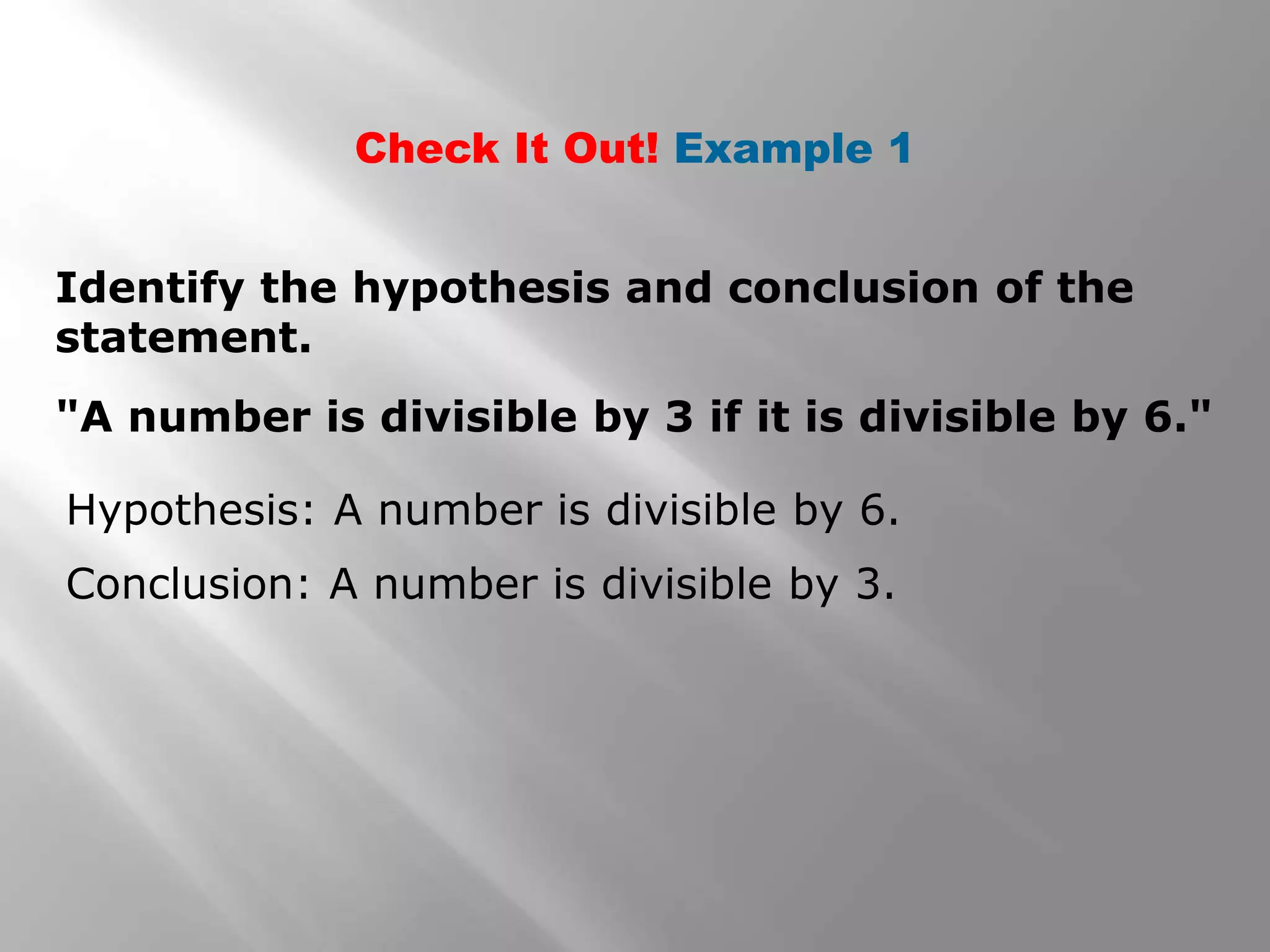 Check It Out! Example 1
"A number is divisible by 3 if it is divisible by 6."
Identify the hypothesis and conclusion of the
statement.
Hypothesis: A number is divisible by 6.
Conclusion: A number is divisible by 3.
 