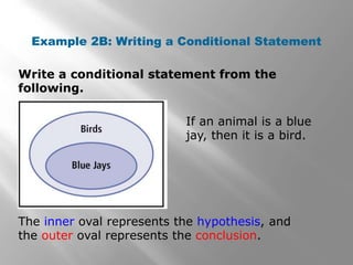 Write a conditional statement from the
following.
Example 2B: Writing a Conditional Statement
If an animal is a blue
jay, then it is a bird.
The inner oval represents the hypothesis, and
the outer oval represents the conclusion.
 