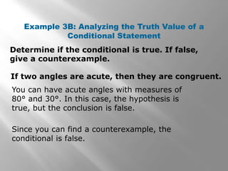 Determine if the conditional is true. If false,
give a counterexample.
Example 3B: Analyzing the Truth Value of a
Conditional Statement
You can have acute angles with measures of
80° and 30°. In this case, the hypothesis is
true, but the conclusion is false.
If two angles are acute, then they are congruent.
Since you can find a counterexample, the
conditional is false.
 