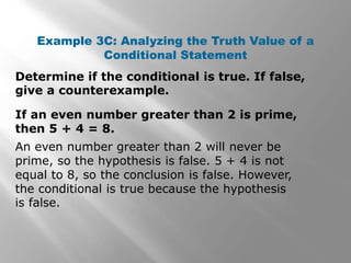 Determine if the conditional is true. If false,
give a counterexample.
Example 3C: Analyzing the Truth Value of a
Conditional Statement
An even number greater than 2 will never be
prime, so the hypothesis is false. 5 + 4 is not
equal to 8, so the conclusion is false. However,
the conditional is true because the hypothesis
is false.
If an even number greater than 2 is prime,
then 5 + 4 = 8.
 