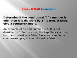 Check It Out! Example 3
Determine if the conditional “If a number is
odd, then it is divisible by 3” is true. If false,
give a counterexample.
An example of an odd number is 7. It is not
divisible by 3. In this case, the hypothesis is true,
but the conclusion is false. Since you can find a
counterexample, the conditional is false.
 