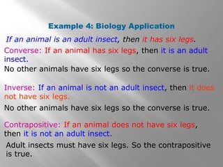 Example 4: Biology Application
Inverse: If an animal is not an adult insect, then it does
not have six legs.
Converse: If an animal has six legs, then it is an adult
insect.
If an animal is an adult insect, then it has six legs.
No other animals have six legs so the converse is true.
Contrapositive: If an animal does not have six legs,
then it is not an adult insect.
Adult insects must have six legs. So the contrapositive
is true.
No other animals have six legs so the converse is true.
 