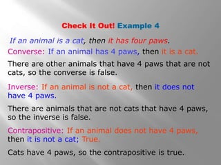 Check It Out! Example 4
Inverse: If an animal is not a cat, then it does not
have 4 paws.
Converse: If an animal has 4 paws, then it is a cat.
Contrapositive: If an animal does not have 4 paws,
then it is not a cat; True.
If an animal is a cat, then it has four paws.
There are other animals that have 4 paws that are not
cats, so the converse is false.
There are animals that are not cats that have 4 paws,
so the inverse is false.
Cats have 4 paws, so the contrapositive is true.
 