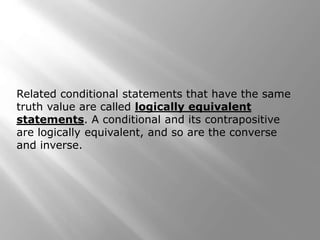 Related conditional statements that have the same
truth value are called logically equivalent
statements. A conditional and its contrapositive
are logically equivalent, and so are the converse
and inverse.
 