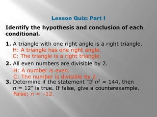 Lesson Quiz: Part I
Identify the hypothesis and conclusion of each
conditional.
1. A triangle with one right angle is a right triangle.
2. All even numbers are divisible by 2.
3. Determine if the statement “If n2 = 144, then
n = 12” is true. If false, give a counterexample.
H: A number is even.
C: The number is divisible by 2.
H: A triangle has one right angle.
C: The triangle is a right triangle.
False; n = –12.
 