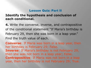 Lesson Quiz: Part II
Identify the hypothesis and conclusion of
each conditional.
4. Write the converse, inverse, and contrapositive
of the conditional statement “If Maria’s birthday is
February 29, then she was born in a leap year.”
Find the truth value of each.
Converse: If Maria was born in a leap year, then
her birthday is February 29; False.
Inverse: If Maria’s birthday is not February 29,
then she was not born in a leap year; False.
Contrapositive: If Maria was not born in a leap
year, then her birthday is not February 29; True.
 