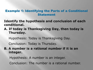 Identify the hypothesis and conclusion of each
conditional.
Example 1: Identifying the Parts of a Conditional
Statement
A. If today is Thanksgiving Day, then today is
Thursday.
B. A number is a rational number if it is an
integer.
Hypothesis: Today is Thanksgiving Day.
Conclusion: Today is Thursday.
Hypothesis: A number is an integer.
Conclusion: The number is a rational number.
 