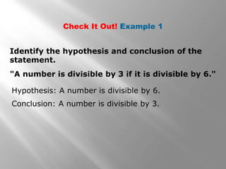 Check It Out! Example 1
"A number is divisible by 3 if it is divisible by 6."
Identify the hypothesis and conclusion of the
statement.
Hypothesis: A number is divisible by 6.
Conclusion: A number is divisible by 3.
 