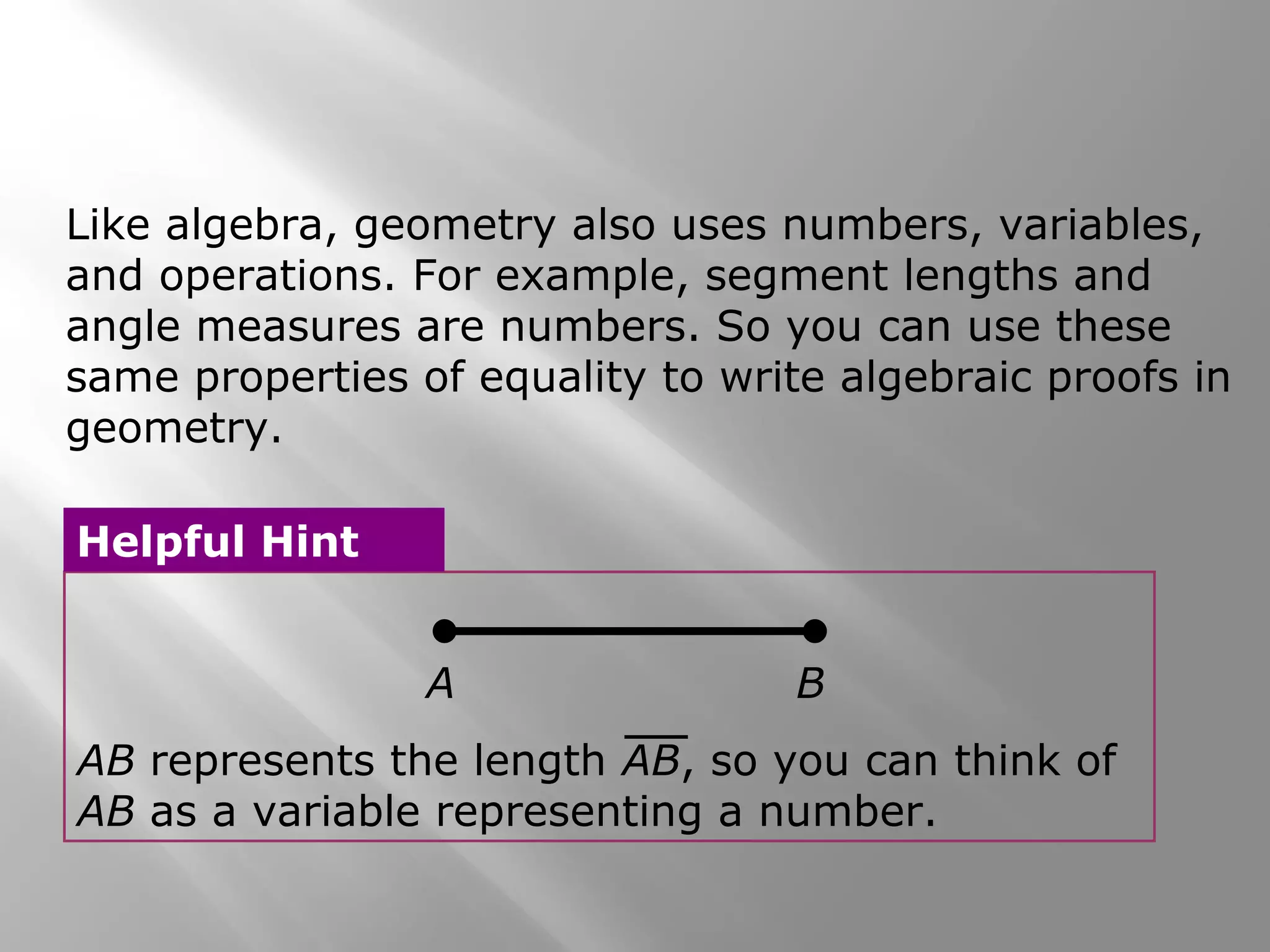 Like algebra, geometry also uses numbers, variables,
and operations. For example, segment lengths and
angle measures are numbers. So you can use these
same properties of equality to write algebraic proofs in
geometry.
A B
AB represents the length AB, so you can think of
AB as a variable representing a number.
Helpful Hint
 