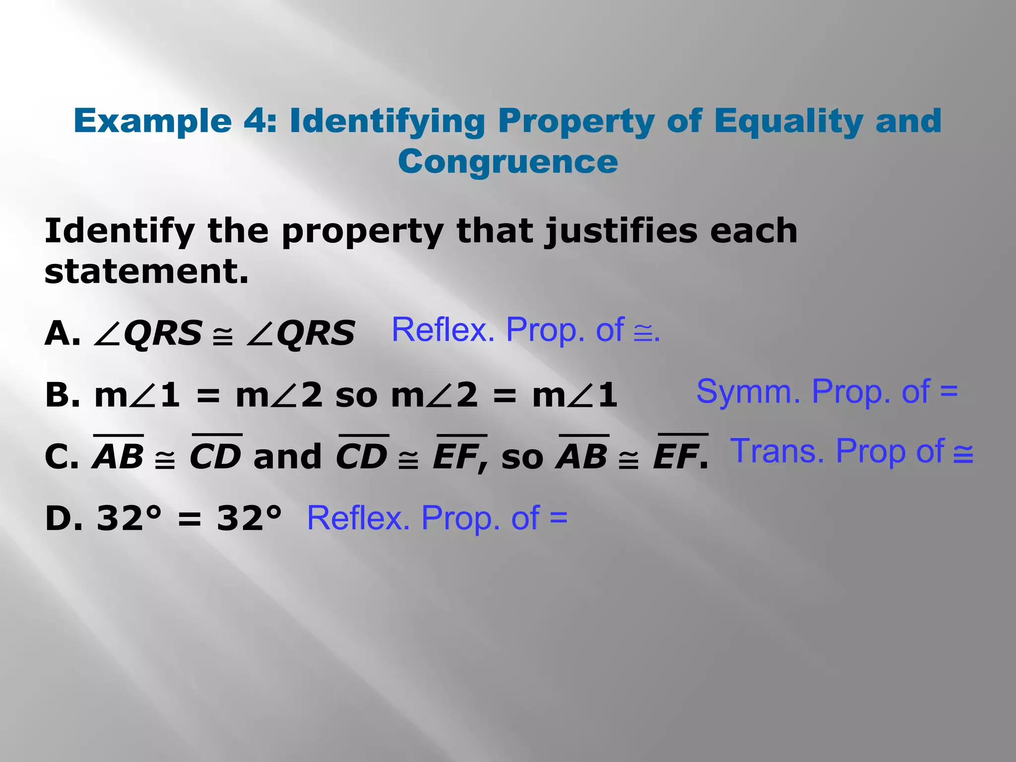 Identify the property that justifies each
statement.
A. ∠QRS ≅ ∠QRS
B. m∠1 = m∠2 so m∠2 = m∠1
C. AB ≅ CD and CD ≅ EF, so AB ≅ EF.
D. 32° = 32°
Example 4: Identifying Property of Equality and
Congruence
Symm. Prop. of =
Trans. Prop of ≅
Reflex. Prop. of =
Reflex. Prop. of ≅.
 