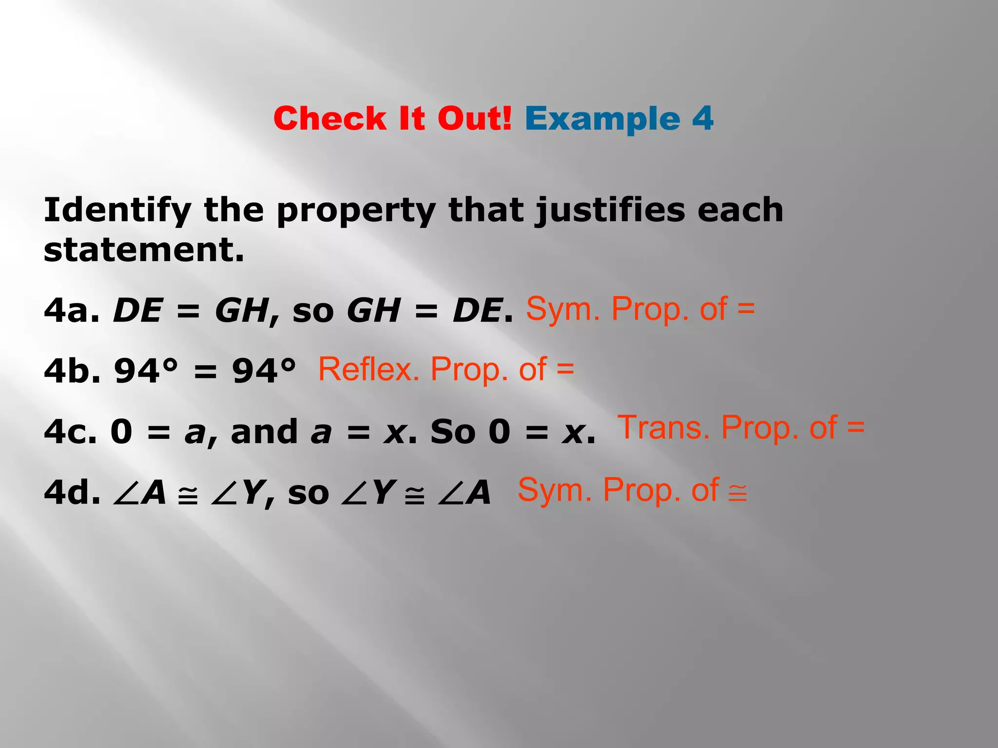 Check It Out! Example 4
Identify the property that justifies each
statement.
4a. DE = GH, so GH = DE.
4b. 94° = 94°
4c. 0 = a, and a = x. So 0 = x.
4d. ∠A ≅ ∠Y, so ∠Y ≅ ∠A
Sym. Prop. of =
Reflex. Prop. of =
Trans. Prop. of =
Sym. Prop. of ≅
 