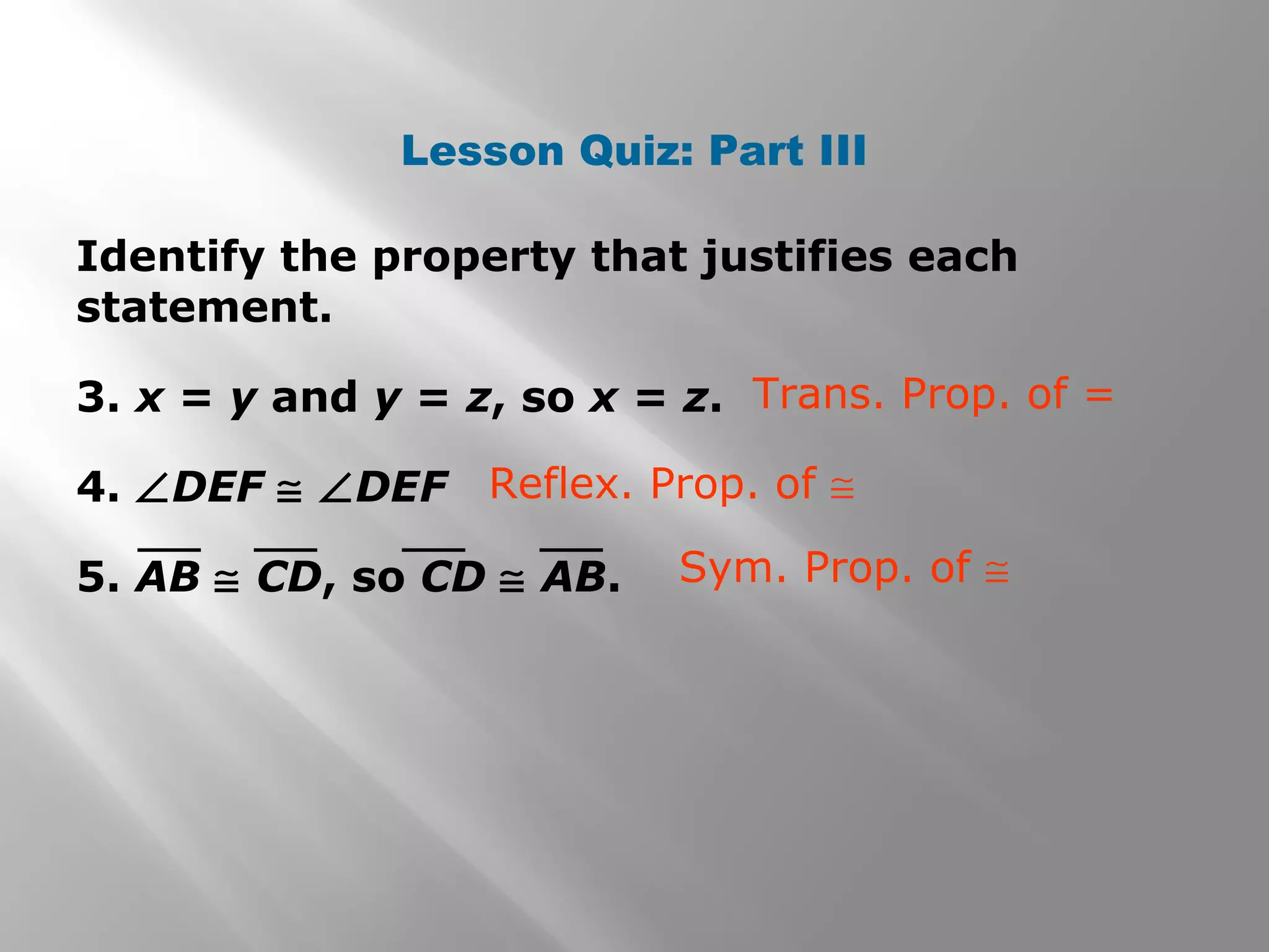 Lesson Quiz: Part III
Identify the property that justifies each
statement.
3. x = y and y = z, so x = z.
4. ∠DEF ≅ ∠DEF
5. AB ≅ CD, so CD ≅ AB.
Trans. Prop. of =
Reflex. Prop. of ≅
Sym. Prop. of ≅
 