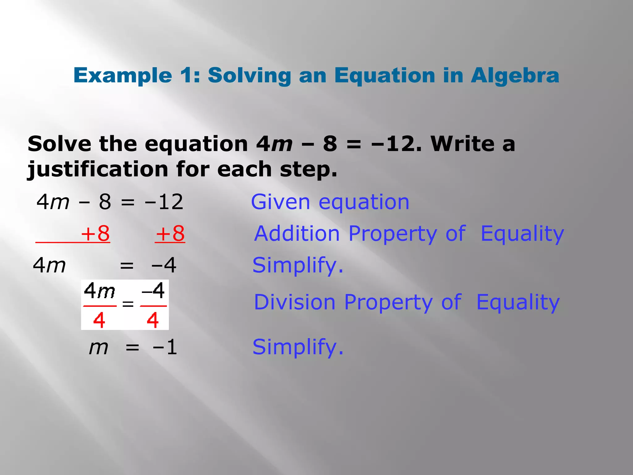 Solve the equation 4m – 8 = –12. Write a
justification for each step.
Example 1: Solving an Equation in Algebra
4m – 8 = –12 Given equation
+8 +8 Addition Property of Equality
4m = –4 Simplify.
m = –1 Simplify.
Division Property of Equality
 