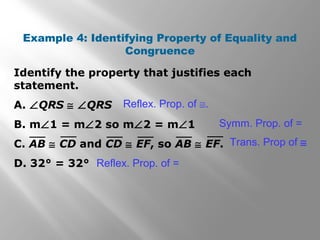 Identify the property that justifies each
statement.
A. ∠QRS ≅ ∠QRS
B. m∠1 = m∠2 so m∠2 = m∠1
C. AB ≅ CD and CD ≅ EF, so AB ≅ EF.
D. 32° = 32°
Example 4: Identifying Property of Equality and
Congruence
Symm. Prop. of =
Trans. Prop of ≅
Reflex. Prop. of =
Reflex. Prop. of ≅.
 